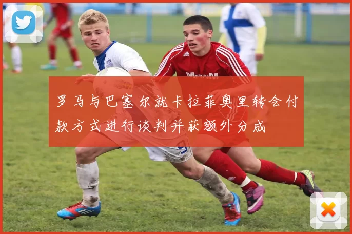 罗马与巴塞尔就卡拉菲奥里转会付款方式进行谈判并获额外分成